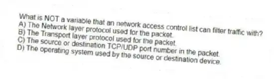 What is NOT a variable that an network access control list can filter traffic with?
A) The Network layer protocol used for the packet.
B) The Transport layer protocol used for the packet.
C) The source or destination TCP/UDP port number in the packet.
D) The operating system used by the source or destination device.