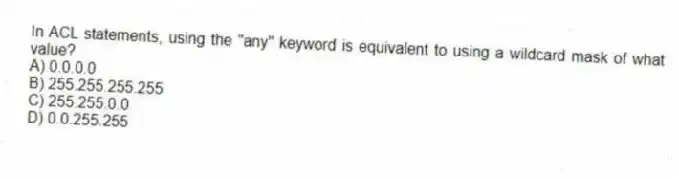 In ACL statements, using the "any" keyword is equivalent to using a wildcard mask of what value?
A) 0.0.0.0
B) 255.255.255.255
C) 255.255.0.0
D) 0.0.255.255