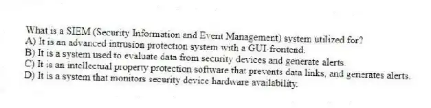 What is a SIEM (Security Information and Event Management) system utilized for?
A) It is an advanced intrusion protection system with a GUI-frontend.
B) It is a system used to evaluate data from security devices and generate alerts.
C) It is an intellectual property protection software that prevents data links, and generates alerts.
D) It is a system that monitors security device hardware availability.