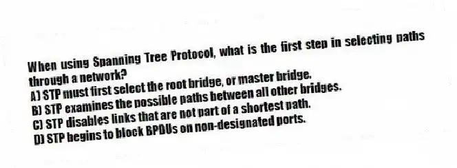 When using Spanning Tree Protocol, what is the first step in selecting paths through a network?
A) STP must first select the root bridge, or master bridge.
B) STP examines the possible paths between all other bridges.
C) STP disables links that are not part of a shortest path.
D) STP begins to block BPDUs on non-designated ports.