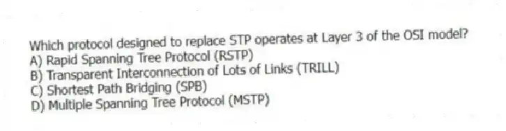 Which protocol designed to replace STP operates at Layer 3 of the OSI model?
A) Rapid Spanning Tree Protocol (RSTP)
B) Transparent Interconnection of Lots of Links (TRILL)
C) Shortest Path Bridging (SPB)
D) Multiple Spanning Tree Protocol (MSTP)