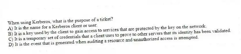 When using Kerberos, what is the purpose of a ticket?
A) It is the name for a Kerberos client or user.
B) It is a key used by the client to gain access to services that are protected by the key on the network.
C) It is a temporary set of credentials that a client uses to prove to other servers that its identity has been validated.
D) It is the event that is generated when auditing a resource and unauthorized access is attempted.