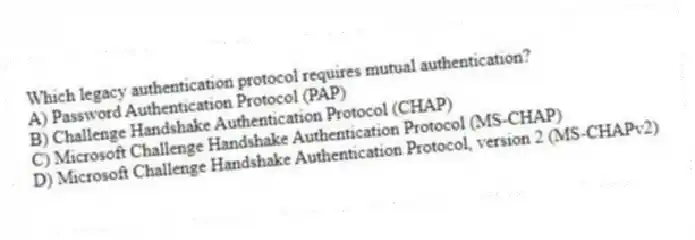 Which legacy authentication protocol requires mutual authentication?
A) Password Authentication Protocol (PAP)
B) Challenge Handshake Authentication Protocol (CHAP)
C) Microsoft Challenge Handshake Authentication Protocol (MS-CHAP)
D) Microsoft Challenge Handshake Authentication Protocol, version 2 (MS-CHAPv2)