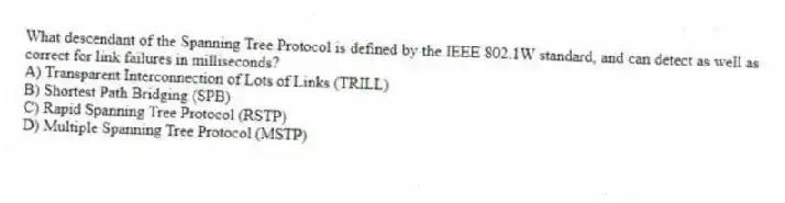 What descendant of the Spanning Tree Protocol is defined by the IEEE 802.1W standard, and can detect as well as correct for link failures in milliseconds?
A) Transparent Interconnection of Lots of Links (TRILL)
B) Shortest Path Bridging (SPB)
C) Rapid Spanning Tree Protocol (RSTP)
D) Multiple Spanning Tree Protocol (MSTP)
