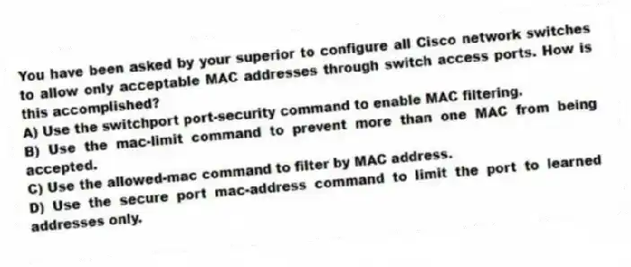 You have been asked by your superior to configure all Cisco network switches to allow only acceptable MAC addresses through switch access ports. How is this accomplished?
A) Use the switchport port-security command to enable MAC filtering.
B) Use the mac-limit command to prevent more than one MAC from being accepted.
C) Use the allowed-mac command to filter by MAC address.
D) Use the secure port mac-address command to limit the port to learned addresses only.