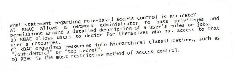What statement regarding role-based access control is accurate?
A) RBAC allows a network administrator to base privileges and permissions around a detailed description of a user's roles or jobs.
B) RBAC allows users to decide for themselves who has access to that user's resources.
C) RBAC organizes resources into hierarchical classifications, such as "confidential" or "top secret".
D) RBAC is the most restrictive method of access control.