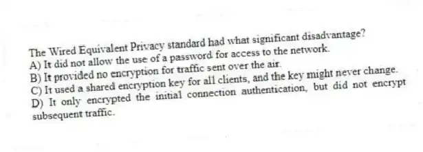 The Wired Equivalent Privacy standard had what significant disadvantage?
A) It did not allow the use of a password for access to the network.
B) It provided no encryption for traffic sent over the air.
C) It used a shared encryption key for all clients, and the key might never change.
D) It only encrypted the initial connection authentication, but did not encrypt subsequent traffic.