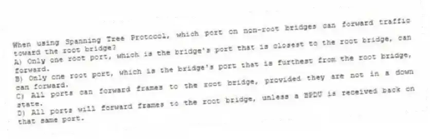 When using Spanning Tree Protocol, which port on non-root bridges can forward traffic toward the root bridge?
A) Only one root port, which is the bridge's port that is closest to the root bridge, can forward.
B) Only one root port, which is the bridge's port that is furthest from the root bridge, can forward.
C) All ports can forward frames to the root bridge, provided they are not in a down state.
D) All ports will forward frames to the root bridge, unless a BPDU is received back on that same port.