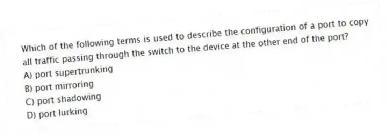 Which of the following terms is used to describe the configuration of a port to copy all traffic passing through the switch to the device at the other end of the port?
A) port supertrunking
B) port mirroring
C) port shadowing
D) port lurking