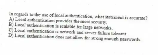 In regards to the use of local authentication, what statement is accurate?
A) Local authentication provides the most security.
B) Local authentication is scalable for large networks.
C) Local authentication is network and server failure tolerant.
D) Local authentication does not allow for strong enough passwords.
