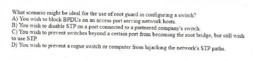 What scenario might be ideal for the use of root guard in configuring a switch?
A) You wish to block BPDUs on an access port serving network hosts.
B) You wish to disable STP on a port connected to a partnered company's switch.
C) You wish to prevent switches beyond a certain port from becoming the root bridge, but still wish to use STP.
D) You wish to prevent a rogue switch or computer from hijacking the network's STP paths.