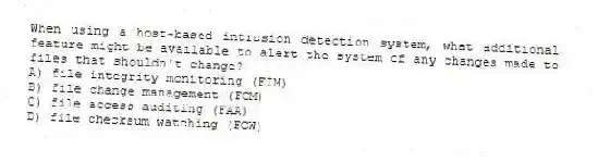 When using a host-based intrusion detection system, what additional feature might be available to alert the system of any changes made to files that shouldn't change?
A) file integrity monitoring (FIM)
B) file change management (FCM)
C) file access auditing (FAA)
D) file checksum watching (FCW)