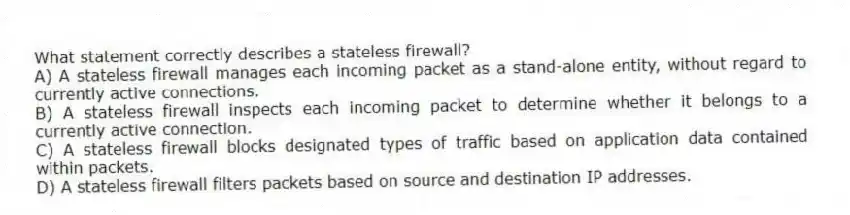 What statement correctly describes a stateless firewall?
A) A stateless firewall manages each incoming packet as a stand-alone entity, without regard to currently active connections.
B) A stateless firewall inspects each incoming packet to determine whether it belongs to a currently active connection.
C) A stateless firewall blocks designated types of traffic based on application data contained within packets.
D) A stateless firewall filters packets based on source and destination IP addresses.