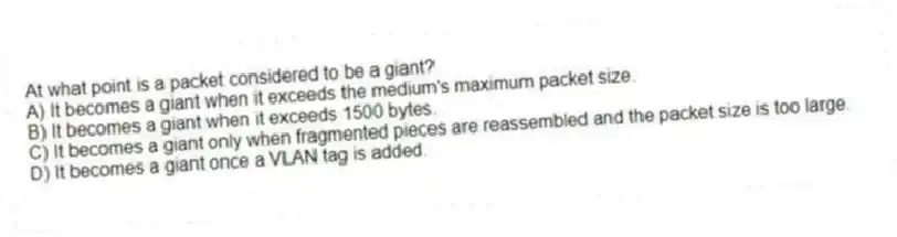At what point is a packet considered to be a giant?
A) It becomes a giant when it exceeds the medium's maximum packet size.
B) It becomes a giant when it exceeds 1500 bytes.
C) It becomes a giant only when fragmented pieces are reassembled and the packet size is too large.
D) It becomes a giant once a VLAN tag is added.