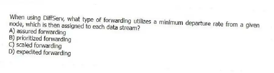 When using DiffServ, what type of forwarding utilizes a minimum departure rate from a given node, which is then assigned to each data stream?
A) assured forwarding
B) prioritized forwarding
C) scaled forwarding
D) expedited forwarding