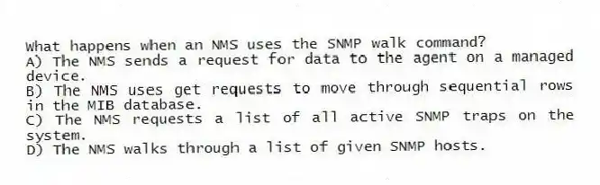 What happens when an NMS uses the SNMP walk command?
A) The NMS sends a request for data to the agent on a managed device.
B) The NMS uses get requests to move through sequential rows in the MIB database.
C) The NMS requests a list of all active SNMP traps on the system.
D) The NMS walks through a list of given SNMP hosts.