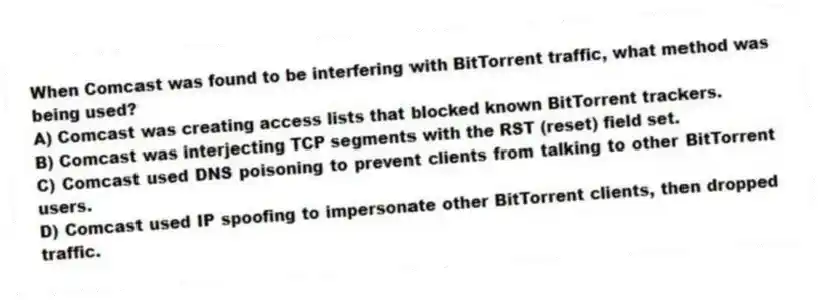 When Comcast was found to be interfering with BitTorrent traffic, what method was being used?
A) Comcast was creating access lists that blocked known BitTorrent trackers.
B) Comcast was interjecting TCP segments with the RST (reset) field set.
C) Comcast used DNS poisoning to prevent clients from talking to other BitTorrent users.
D) Comcast used IP spoofing to impersonate other BitTorrent clients, then dropped traffic.