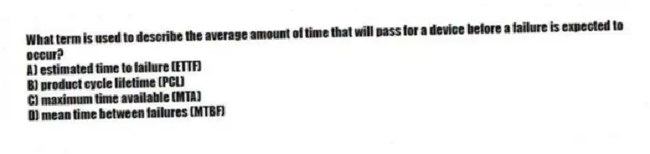What term is used to describe the average amount of time that will pass for a device before a failure is expected to occur?
A) estimated time to failure (ETTF)
B) product cycle lifetime (PCL)
C) maximum time available (MTA)
D) mean time between failures (MTBF)