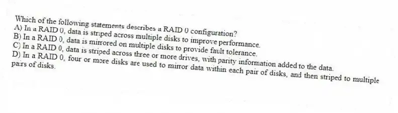 Which of the following statements describes a RAID 0 configuration?
A) In a RAID 0, data is striped across multiple disks to improve performance.
B) In a RAID 0, data is mirrored on multiple disks to provide fault tolerance.
C) In a RAID 0, data is striped across three or more drives, with parity information added to the data.
D) In a RAID 0, four or more disks are used to mirror data within each pair of disks, and then striped to multiple pairs of disks.