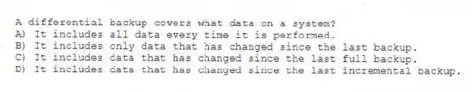 A differential backup covers what data on a system?
A) It includes all data every time it is performed.
B) It includes only data that has changed since the last backup.
C) It includes data that has changed since the last full backup.
D) It includes data that has changed since the last incremental backup.