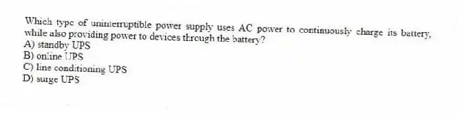 Which type of uninterruptible power supply uses AC power to continuously charge its battery, while also providing power to devices through the battery?
A) standby UPS
B) online UPS
C) line conditioning UPS
D) surge UPS