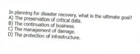In planning for disaster recovery, what is the ultimate goal?
A) The preservation of critical data.
B) The continuation of business.
C) The management of damage.
D) The protection of infrastructure.