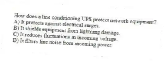 How does a line conditioning UPS protect network equipment?
A) It protects against electrical surges.
B) It shields equipment from lightning damage.
C) It reduces fluctuations in incoming voltage.
D) It filters line noise from incoming power.