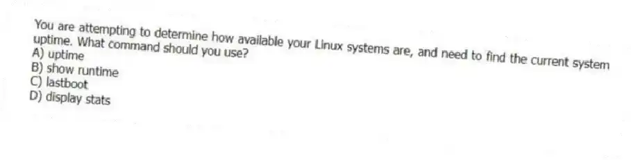 You are attempting to determine how available your Linux systems are, and need to find the current system uptime. What command should you use?
A) uptime
B) show runtime
C) lastboot
D) display stats