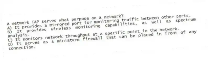 A network TAP serves what purpose on a network?
A) It provides a mirrored port for monitoring traffic between other ports.
B) It provides wireless monitoring capabilities, as well as spectrum analysis.
C) It monitors network throughput at a specific point in the network.
D) It serves as a miniature firewall that can be placed in front of any connection.