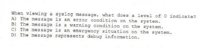 When viewing a syslog message, what does a level of 0 indicate?
A) The message is an error condition on the system.
B) The message is a warning condition on the system.
C) The message is an emergency situation on the system.
D) The message represents debug information.