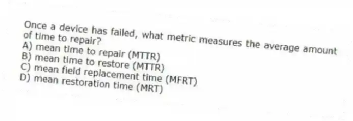 Once a device has failed, what metric measures the average amount of time to repair?
A) mean time to repair (MTTR)
B) mean time to restore (MTTR)
C) mean field replacement time (MFRT)
D) mean restoration time (MRT)
