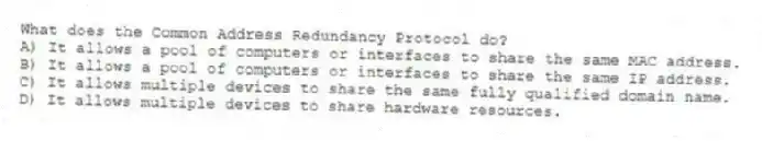 What does the Common Address Redundancy Protocol do?
A) It allows a pool of computers or interfaces to share the same MAC address.
B) It allows a pool of computers or interfaces to share the same IP address.
C) It allows multiple devices to share the same fully qualified domain name.
D) It allows multiple devices to share hardware resources.