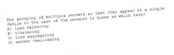 The grouping of multiple servers so that they appear as a single device to the rest of the network is known as which term?
A) load balancing
B) clustering
C) link aggregating
D) server overloading