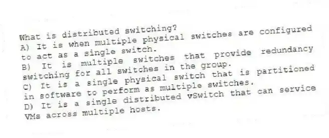 What is distributed switching?
A) It is when multiple physical switches are configured to act as a single switch.
B) It is multiple switches that provide redundancy switching for all switches in the group.
C) It is a single physical switch that is partitioned in software to perform as multiple switches.
D) It is a single distributed vSwitch that can service VMs across multiple hosts.