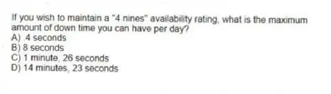 If you wish to maintain a "4 nines" availability rating, what is the maximum amount of down time you can have per day?
A) .4 seconds
B) 8 seconds
C) 1 minute, 26 seconds
D) 14 minutes, 23 seconds