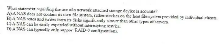 What statement regarding the use of a network attached storage device is accurate?
A) A NAS does not contain its own file system, rather it relies on the host file system provided by individual clients.
B) A NAS reads and writes from its disks significantly slower than other types of servers.
C) A NAS can be easily expanded without interrupting service.
D) A NAS can typically only support RAID-0 configurations.