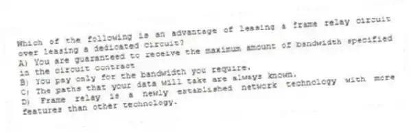 Which of the following is an advantage of leasing a frame relay circuit over leasing a dedicated circuit?
A) You are guaranteed to receive the maximum amount of bandwidth specified in the circuit contract
B) You pay only for the bandwidth you require.
C) The paths that your data will take are always known.
D) Frame relay is a newly established network technology with more features than other technology.