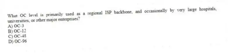 What OC level is primarily used as a regional ISP backbone, and occasionally by very large hospitals, universities, or other major enterprises?
A) OC-3
B) OC-12
C) OC-48
D) OC-96
