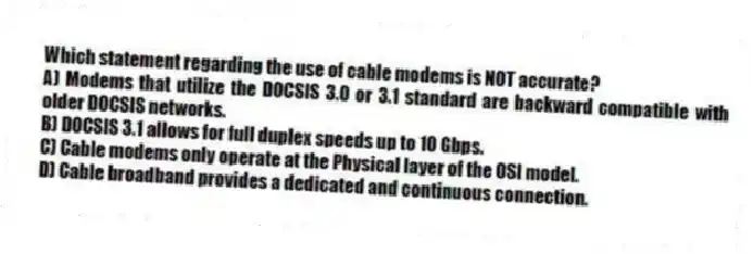 Which statement regarding the use of cable modems is NOT accurate?
A) Modems that utilize the DOCSIS 3.0 or 3.1 standard are backward compatible with older DOCSIS networks.
B) DOCSIS 3.1 allows for full duplex speeds up to 10 Gbps.
C) Cable modems only operate at the Physical layer of the OSI model.
D) Cable broadband provides a dedicated and continuous connection.