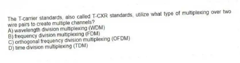 The T-carrier standards, also called T-CXR standards, utilize what type of multiplexing over two wire pairs to create multiple channels?
A) wavelength division multiplexing (WDM)
B) frequency division multiplexing (FDM)
C) orthogonal frequency division multiplexing (OFDM)
D) time division multiplexing (TDM)