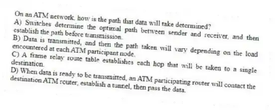 On an ATM network, how is the path that data will take determined?
A) Switches determine the optimal path between sender and receiver, and then establish the path before transmission.
B) Data is transmitted, and then the path taken will vary depending on the load encountered at each ATM participant node.
C) A frame relay route table establishes each hop that will be taken to a single destination.
D) When data is ready to be transmitted, an ATM participating router will contact the destination ATM router, establish a tunnel, then pass the data.