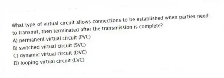 What type of virtual circuit allows connections to be established when parties need to transmit, then terminated after the transmission is complete?
A) permanent virtual circuit (PVC)
B) switched virtual circuit (SVC)
C) dynamic virtual circuit (DVC)
D) looping virtual circuit (LVC)