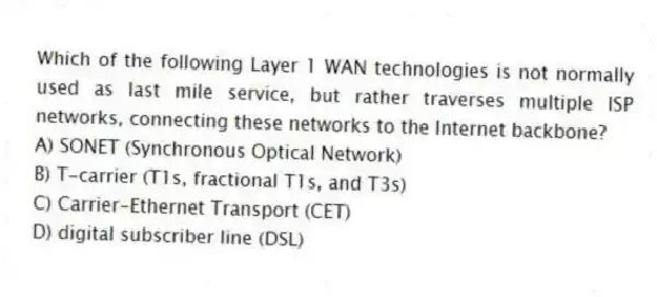 Which of the following Layer 1 WAN technologies is not normally used as last mile service, but rather traverses multiple ISP networks, connecting these networks to the Internet backbone?
A) SONET (Synchronous Optical Network)
B) T-carrier (T1s, fractional T1s, and T3s)
C) Carrier-Ethernet Transport (CET)
D) digital subscriber line (DSL)