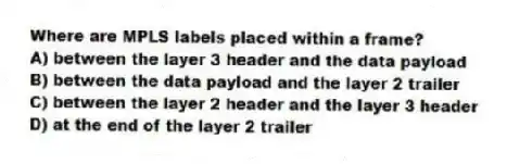 Where are MPLS labels placed within a frame?
A) between the layer 3 header and the data payload
B) between the data payload and the layer 2 trailer
C) between the layer 2 header and the layer 3 header
D) at the end of the layer 2 trailer