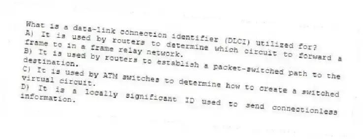 What is a data-link connection identifier (DLCI) utilized for?
A) It is used by routers to determine which circuit to forward a frame to in a frame relay network.
B) It is used by routers to establish a packet-switched path to the destination.
C) It is used by ATM switches to determine how to create a switched virtual circuit.
D) It is a locally significant ID used to send connectionless information.
