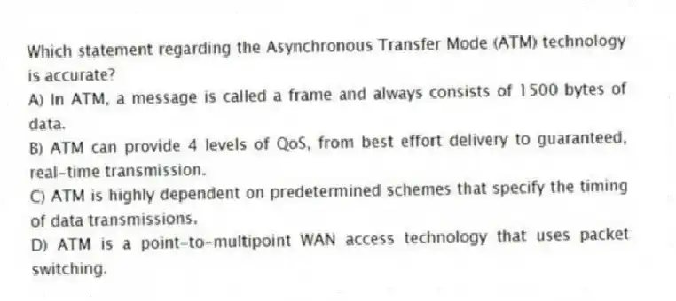 Which statement regarding the Asynchronous Transfer Mode (ATM) technology is accurate?
A) In ATM, a message is called a frame and always consists of 1500 bytes of data.
B) ATM can provide 4 levels of QoS, from best effort delivery to guaranteed, real-time transmission.
C) ATM is highly dependent on predetermined schemes that specify the timing of data transmissions.
D) ATM is a point-to-multipoint WAN access technology that uses packet switching.
