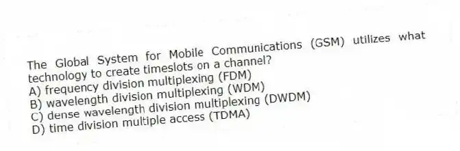 The Global System for Mobile Communications (GSM) utilizes what technology to create timeslots on a channel?
A) frequency division multiplexing (FDM)
B) wavelength division multiplexing (WDM)
C) dense wavelength division multiplexing (DWDM)
D) time division multiple access (TDMA)