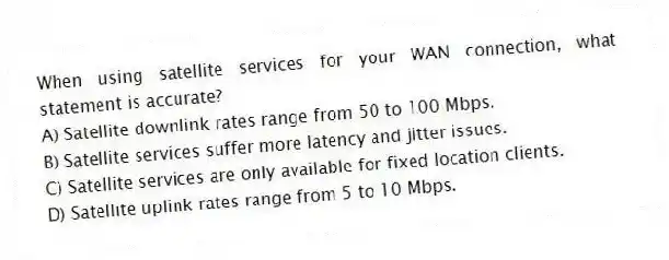 When using satellite services for your WAN connection, what statement is accurate?
A) Satellite downlink rates range from 50 to 100 Mbps.
B) Satellite services suffer more latency and jitter issues.
C) Satellite services are only available for fixed location clients.
D) Satellite uplink rates range from 5 to 10 Mbps.