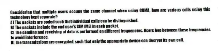 Considering that multiple users occupy the same channel when using CDMA, how are various calls using this technology kept separate?
A) The packets are coded such that individual calls can be distinguished.
B) The packets include the end user's SIM IMEI in each packet.
C) The sending and receiving of data is performed on different frequencies. Users hop between these frequencies to avoid interference.
D) The transmissions are encrypted, such that only the appropriate device can decrypt its own call.