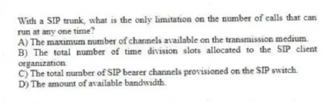 With a SIP trunk, what is the only limitation on the number of calls that can run at any one time?
A) The maximum number of channels available on the transmission medium.
B) The total number of time division slots allocated to the SIP client organization.
C) The total number of SIP bearer channels provisioned on the SIP switch.
D) The amount of available bandwidth.